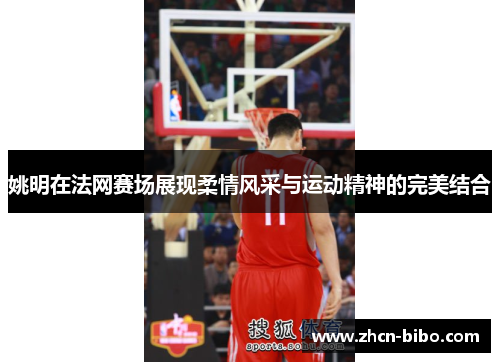 姚明在法网赛场展现柔情风采与运动精神的完美结合